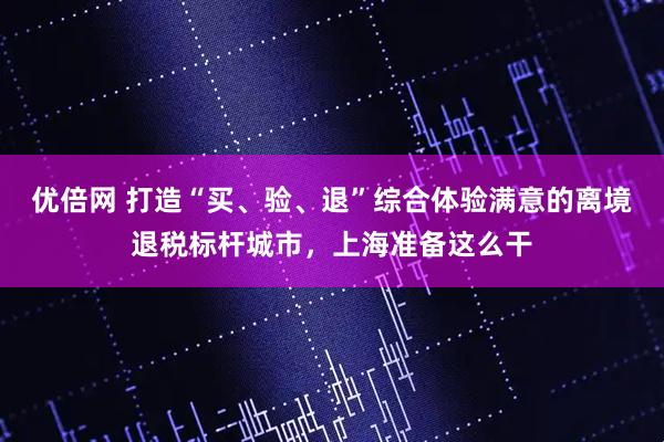 优倍网 打造“买、验、退”综合体验满意的离境退税标杆城市，上海准备这么干