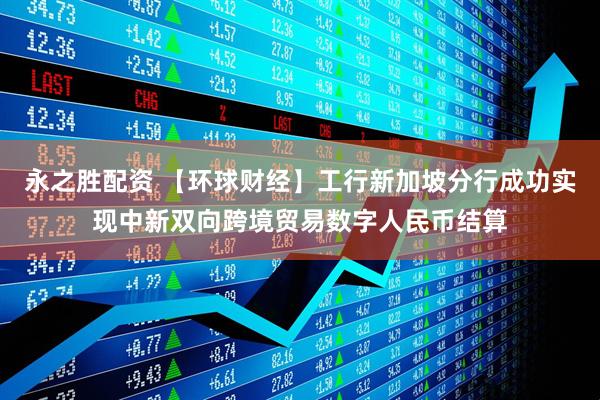 永之胜配资 【环球财经】工行新加坡分行成功实现中新双向跨境贸易数字人民币结算