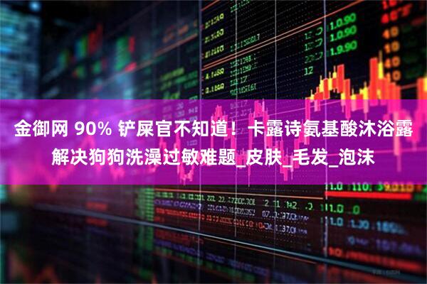 金御网 90% 铲屎官不知道！卡露诗氨基酸沐浴露解决狗狗洗澡过敏难题_皮肤_毛发_泡沫