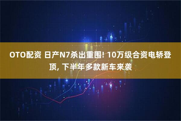 OTO配资 日产N7杀出重围! 10万级合资电轿登顶, 下半年多款新车来袭