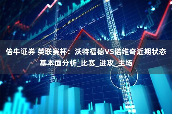 倍牛证券 英联赛杯：沃特福德VS诺维奇近期状态基本面分析_比赛_进攻_主场
