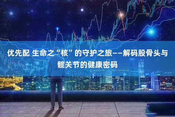 优先配 生命之“核”的守护之旅——解码股骨头与髋关节的健康密码