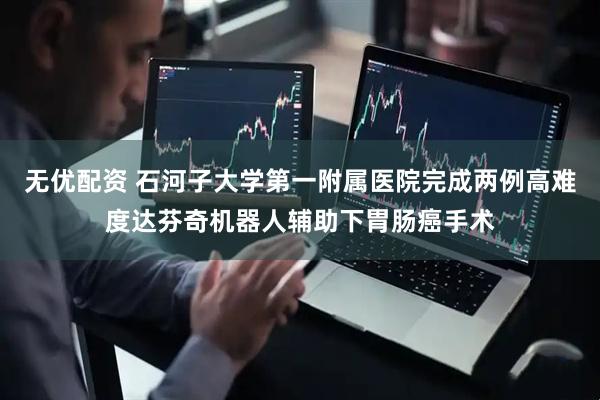 无优配资 石河子大学第一附属医院完成两例高难度达芬奇机器人辅助下胃肠癌手术