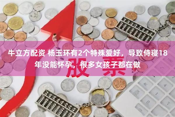 牛立方配资 杨玉环有2个特殊爱好，导致侍寝18年没能怀孕，很多女孩子都在做