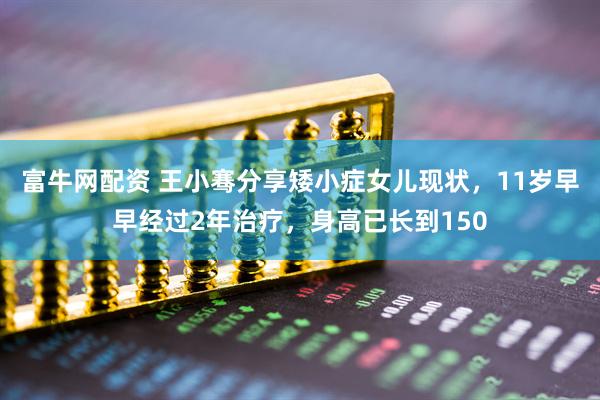 富牛网配资 王小骞分享矮小症女儿现状，11岁早早经过2年治疗，身高已长到150